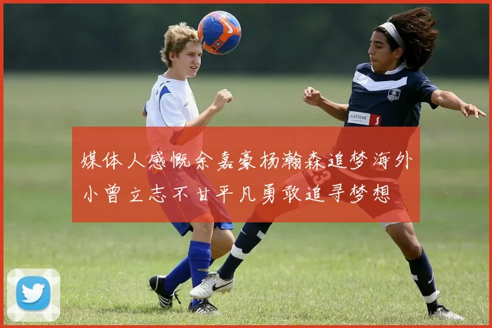 媒体人感慨余嘉豪杨瀚森追梦海外小曾立志不甘平凡勇敢追寻梦想