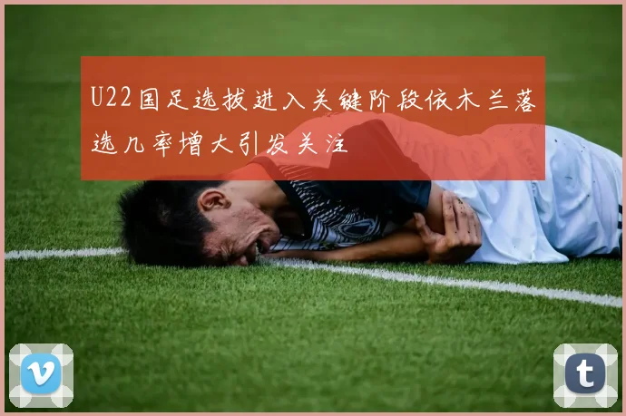 U22国足选拔进入关键阶段依木兰落选几率增大引发关注
