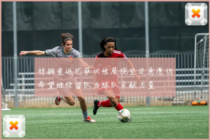 特狮重返巴萨训练展现坚定意愿仍希望继续留队为球队贡献力量
