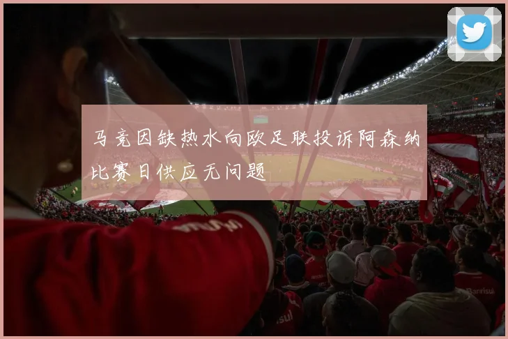 马竞因缺热水向欧足联投诉阿森纳比赛日供应无问题