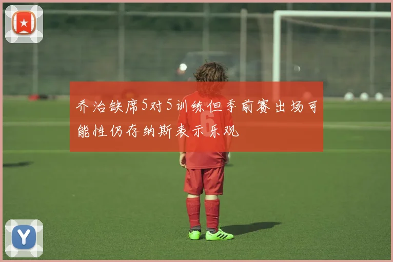 乔治缺席5对5训练但季前赛出场可能性仍存纳斯表示乐观
