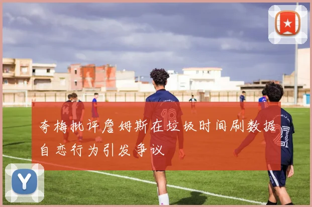 夸梅批评詹姆斯在垃圾时间刷数据自恋行为引发争议