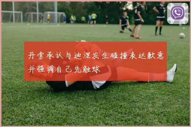 丹索承认与迪涅发生碰撞表达歉意并强调自己先触球