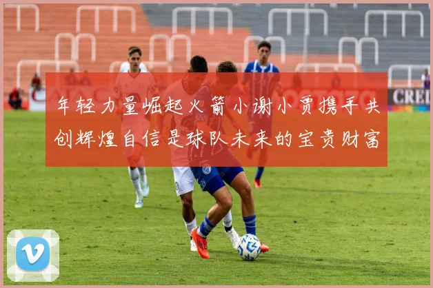 年轻力量崛起火箭小谢小贾携手共创辉煌自信是球队未来的宝贵财富