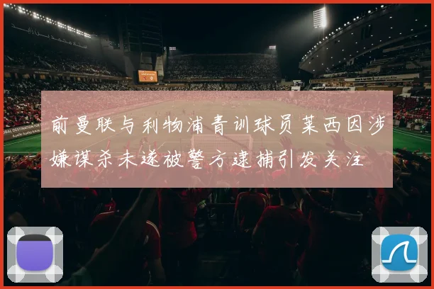 前曼联与利物浦青训球员莱西因涉嫌谋杀未遂被警方逮捕引发关注