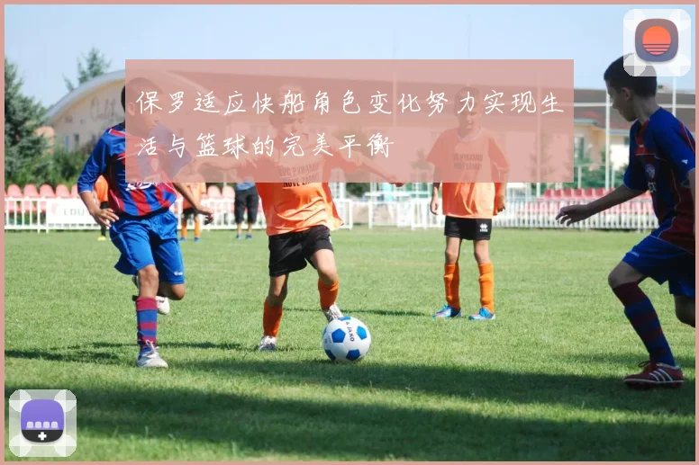 保罗适应快船角色变化努力实现生活与篮球的完美平衡