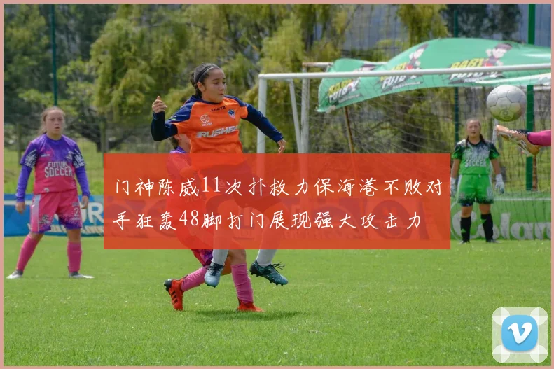门神陈威11次扑救力保海港不败对手狂轰48脚打门展现强大攻击力