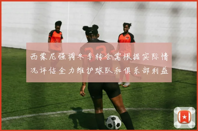 西蒙尼强调冬季转会需根据实际情况评估全力维护球队和俱乐部利益
